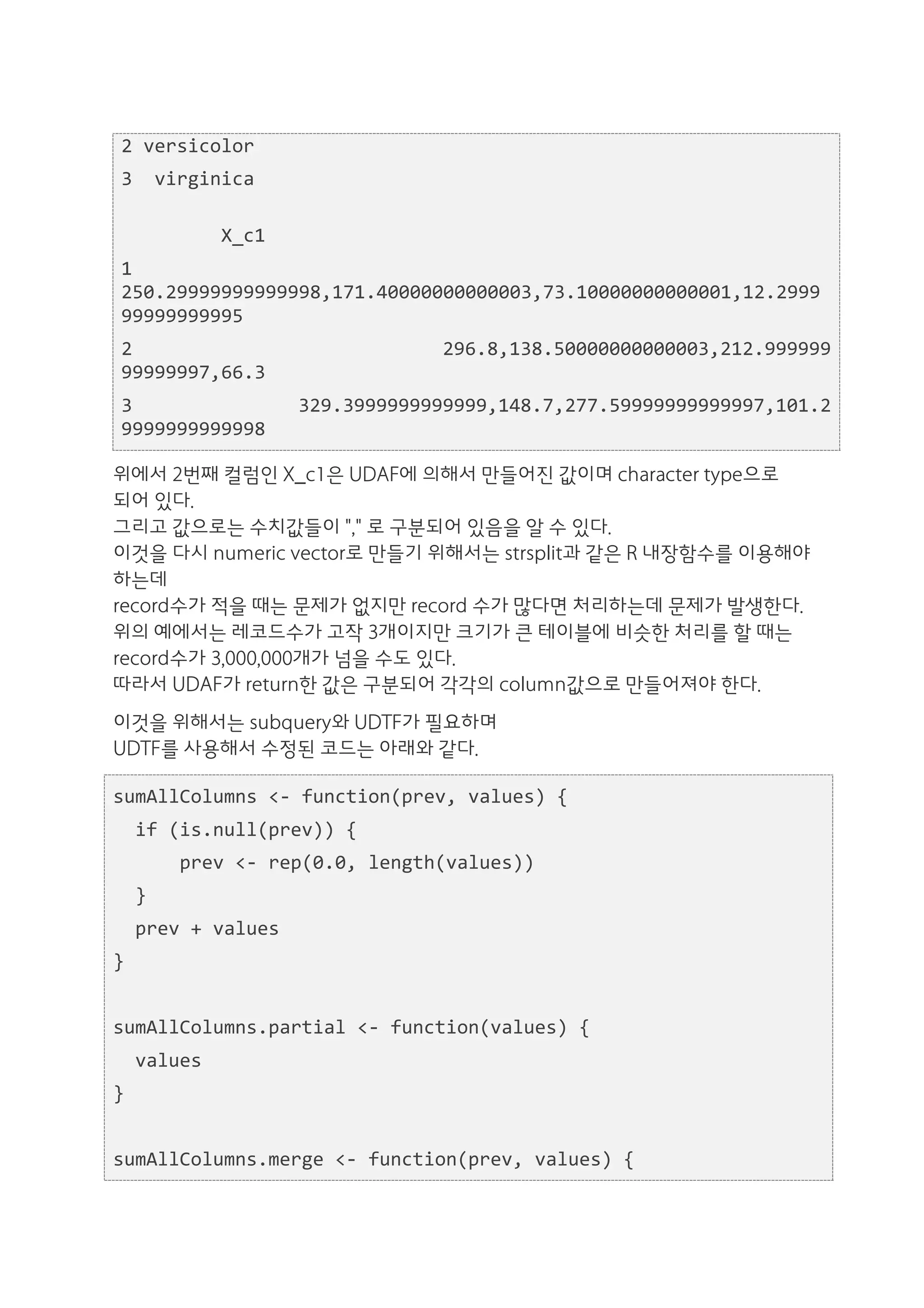 2	
  versicolor	
  
  3	
  	
  virginica	
  
  	
  	
  	
  	
  	
  	
  	
  	
  	
  	
  	
  	
  	
  	
  	
  	
  	
  	
  	
  	
  	
  	
  	
  	
  	
  	
  	
  	
  	
  	
  	
  	
  	
  	
  	
  	
  	
  	
  	
  	
  	
  	
  	
  	
  	
  	
  	
  	
  	
  	
  	
  	
  	
  	
  	
  	
  	
  	
  	
  	
  	
  	
  	
  
  	
  	
  	
  	
  	
  	
  	
  	
  	
  X_c1	
  
  1	
  
  250.29999999999998,171.40000000000003,73.10000000000001,12.2999
  99999999995	
  
  2	
  	
  	
  	
  	
  	
  	
  	
  	
  	
  	
  	
  	
  	
  	
  	
  	
  	
  	
  	
  	
  	
  	
  	
  	
  	
  	
   296.8,138.50000000000003,212.999999
  99999997,66.3	
  
  3	
  	
  	
  	
  	
  	
  	
  	
  	
  	
  	
  	
  	
  	
   329.3999999999999,148.7,277.59999999999997,101.2
  9999999999998	
  

위에서 2번째 컬럼인 X_c1은 UDAF에 의해서 만들어진 값이며 character type으로
되어 있다.
그리고 값으로는 수치값들이 "," 로 구분되어 있음을 알 수 있다.
이것을 다시 numeric vector로 만들기 위해서는 strsplit과 같은 R 내장함수를 이용해야
하는데
record수가 적을 때는 문제가 없지만 record 수가 많다면 처리하는데 문제가 발생한다.
위의 예에서는 레코드수가 고작 3개이지만 크기가 큰 테이블에 비슷한 처리를 할 때는
record수가 3,000,000개가 넘을 수도 있다.
따라서 UDAF가 return한 값은 구분되어 각각의 column값으로 만들어져야 한다.
이것을 위해서는 subquery와 UDTF가 필요하며
UDTF를 사용해서 수정된 코드는 아래와 같다.

sumAllColumns	
  <-­‐	
  function(prev,	
  values)	
  {	
  
	
  	
  if	
  (is.null(prev))	
  {	
  
	
  	
  	
  	
  	
  	
  prev	
  <-­‐	
  rep(0.0,	
  length(values))	
  
	
  	
  }	
  
	
  	
  prev	
  +	
  values	
  
}	
  
	
  	
  
sumAllColumns.partial	
  <-­‐	
  function(values)	
  {	
  
	
  	
  values	
  
}	
  
	
  	
  
sumAllColumns.merge	
  <-­‐	
  function(prev,	
  values)	
  {	
  
 