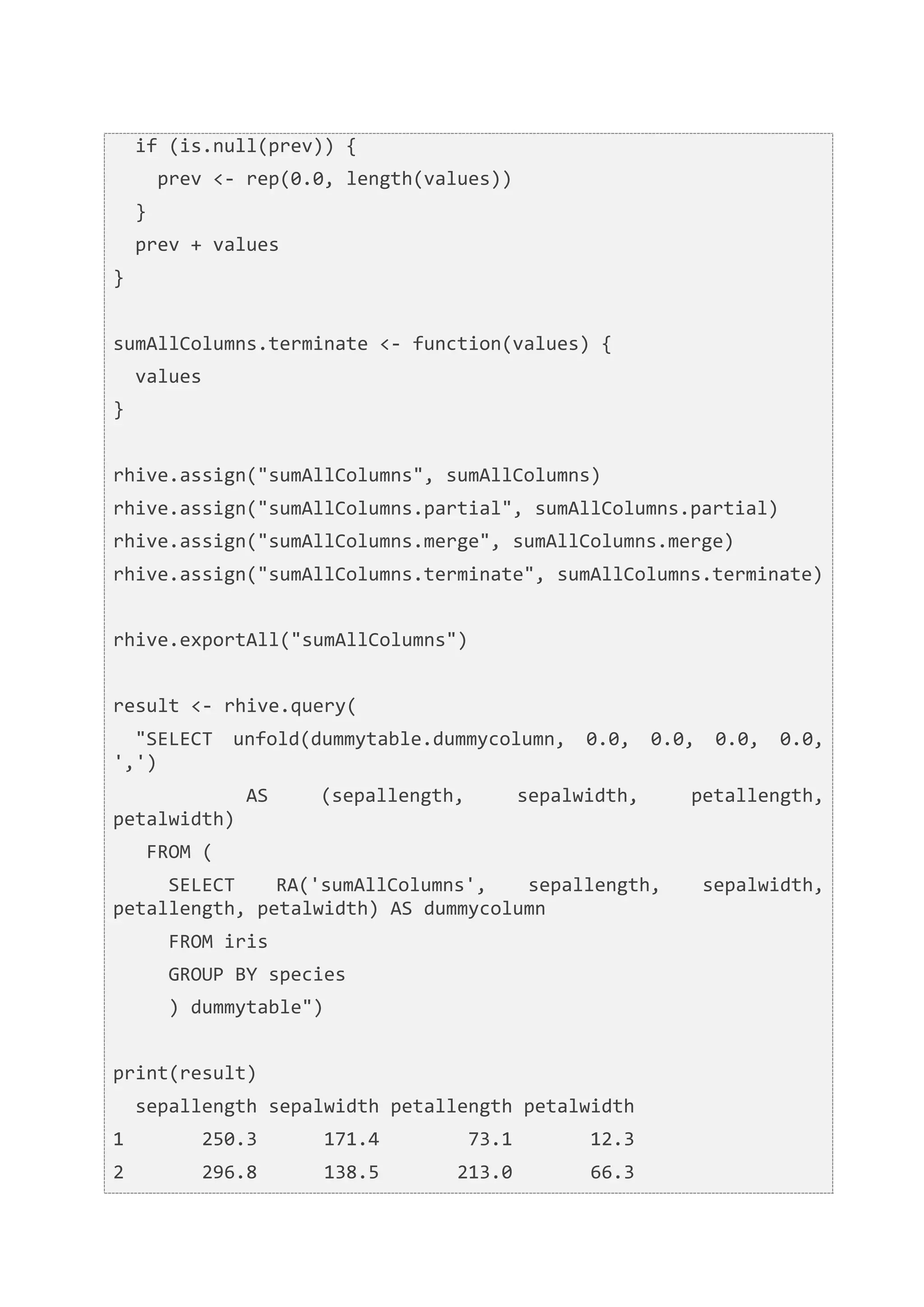  	
  if	
  (is.null(prev))	
  {	
  
	
  	
  	
  	
  prev	
  <-­‐	
  rep(0.0,	
  length(values))	
  
	
  	
  }	
  
	
  	
  prev	
  +	
  values	
  
}	
  
	
  	
  
sumAllColumns.terminate	
  <-­‐	
  function(values)	
  {	
  
	
  	
  values	
  
}	
  
	
  	
  
rhive.assign("sumAllColumns",	
  sumAllColumns)	
  
rhive.assign("sumAllColumns.partial",	
  sumAllColumns.partial)	
  
rhive.assign("sumAllColumns.merge",	
  sumAllColumns.merge)	
  
rhive.assign("sumAllColumns.terminate",	
  sumAllColumns.terminate)	
  
	
  	
  
rhive.exportAll("sumAllColumns")	
  
	
  	
  
result	
  <-­‐	
  rhive.query(	
  
	
  	
  "SELECT	
   unfold(dummytable.dummycolumn,	
   0.0,	
   0.0,	
   0.0,	
   0.0,	
  
',')	
  
	
  	
  	
  	
  	
  	
  	
  	
  	
  	
  	
  	
  AS	
     (sepallength,	
                              sepalwidth,	
                       petallength,	
  
petalwidth)	
  
	
  	
  	
  FROM	
  (	
  
	
  	
  	
  	
  	
  SELECT	
   RA('sumAllColumns',	
   sepallength,	
                                                                      sepalwidth,	
  
petallength,	
  petalwidth)	
  AS	
  dummycolumn	
  
	
  	
  	
  	
  	
  FROM	
  iris	
  
	
  	
  	
  	
  	
  GROUP	
  BY	
  species	
  
	
  	
  	
  	
  	
  )	
  dummytable")	
  
	
  	
  
print(result)	
  
	
  	
  sepallength	
  sepalwidth	
  petallength	
  petalwidth	
  
1	
  	
  	
  	
  	
  	
  	
  250.3	
  	
  	
  	
  	
  	
  171.4	
  	
  	
  	
  	
  	
  	
  	
  73.1	
  	
  	
  	
  	
  	
  	
  12.3	
  
2	
  	
  	
  	
  	
  	
  	
  296.8	
  	
  	
  	
  	
  	
  138.5	
  	
  	
  	
  	
  	
  	
  213.0	
  	
  	
  	
  	
  	
  	
  66.3	
  
 