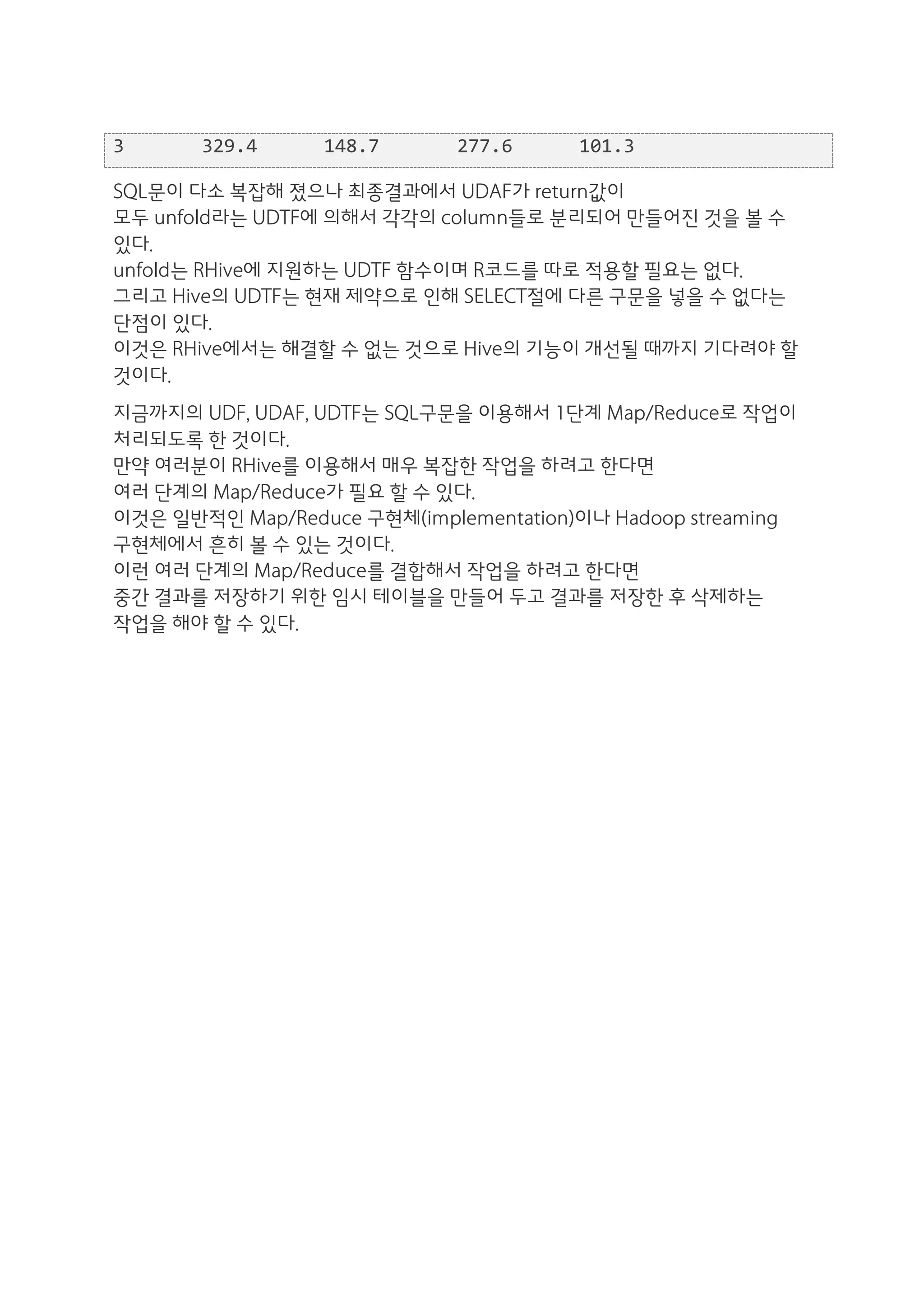 3	
  	
  	
  	
  	
  	
  	
  329.4	
  	
  	
  	
  	
  	
  148.7	
  	
  	
  	
  	
  	
  	
  277.6	
  	
  	
  	
  	
  	
  101.3	
  

SQL문이 다소 복잡해 졌으나 최종결과에서 UDAF가 return값이
모두 unfold라는 UDTF에 의해서 각각의 column들로 분리되어 만들어진 것을 볼 수
있다.
unfold는 RHive에 지원하는 UDTF 함수이며 R코드를 따로 적용할 필요는 없다.
그리고 Hive의 UDTF는 현재 제약으로 인해 SELECT절에 다른 구문을 넣을 수 없다는
단점이 있다.
이것은 RHive에서는 해결할 수 없는 것으로 Hive의 기능이 개선될 때까지 기다려야 할
것이다.
지금까지의 UDF, UDAF, UDTF는 SQL구문을 이용해서 1단계 Map/Reduce로 작업이
처리되도록 한 것이다.
만약 여러분이 RHive를 이용해서 매우 복잡한 작업을 하려고 한다면
여러 단계의 Map/Reduce가 필요 할 수 있다.
이것은 일반적인 Map/Reduce 구현체(implementation)이나 Hadoop streaming
구현체에서 흔히 볼 수 있는 것이다.
이런 여러 단계의 Map/Reduce를 결합해서 작업을 하려고 한다면
중간 결과를 저장하기 위한 임시 테이블을 만들어 두고 결과를 저장한 후 삭제하는
작업을 해야 할 수 있다.
 