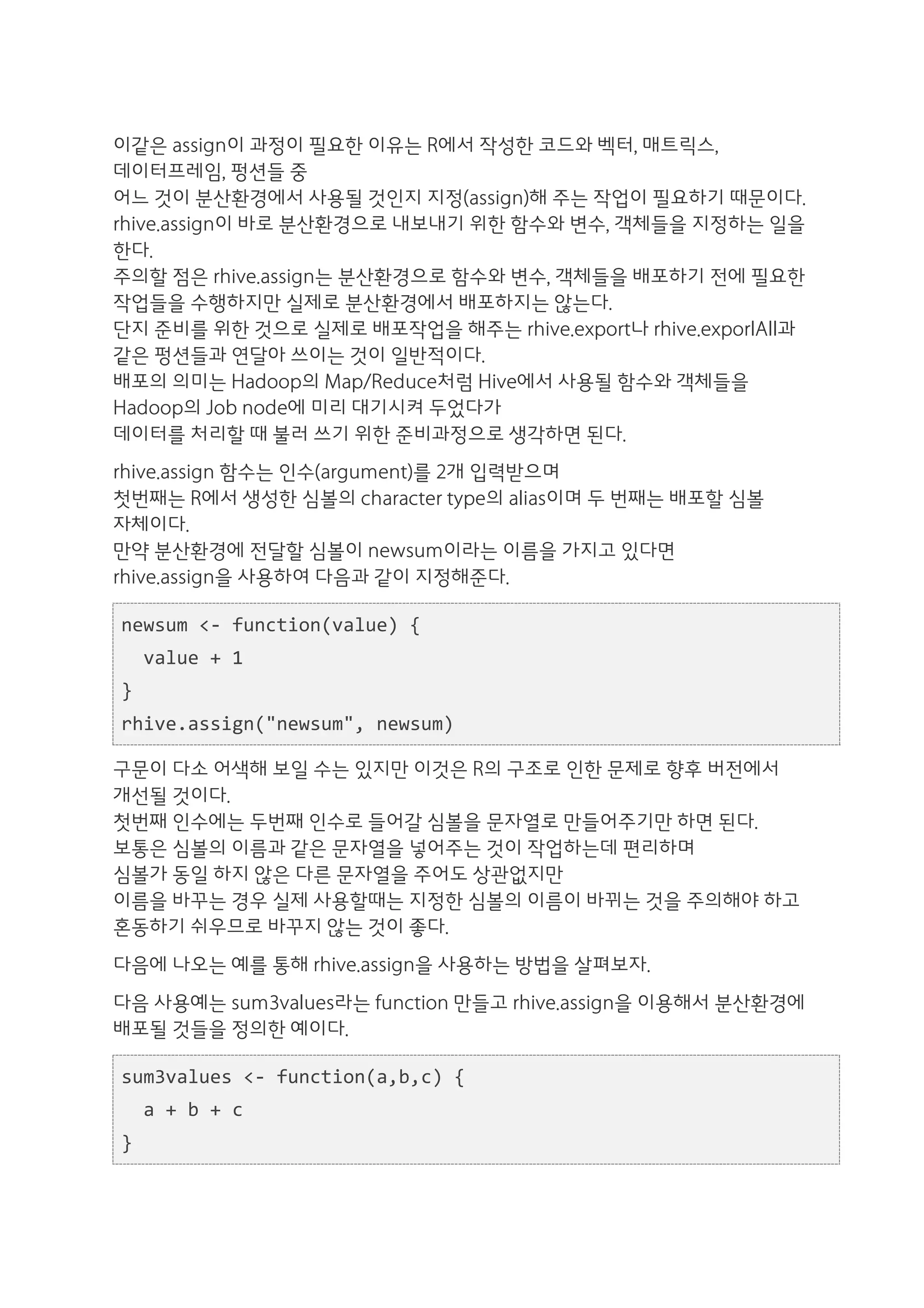 이같은 assign이 과정이 필요한 이유는 R에서 작성한 코드와 벡터, 매트릭스,
데이터프레임, 펑션들 중
어느 것이 분산환경에서 사용될 것인지 지정(assign)해 주는 작업이 필요하기 때문이다.
rhive.assign이 바로 분산환경으로 내보내기 위한 함수와 변수, 객체들을 지정하는 일을
한다.
주의할 점은 rhive.assign는 분산환경으로 함수와 변수, 객체들을 배포하기 전에 필요한
작업들을 수행하지만 실제로 분산환경에서 배포하지는 않는다.
단지 준비를 위한 것으로 실제로 배포작업을 해주는 rhive.export나 rhive.exporlAll과
같은 펑션들과 연달아 쓰이는 것이 일반적이다.
배포의 의미는 Hadoop의 Map/Reduce처럼 Hive에서 사용될 함수와 객체들을
Hadoop의 Job node에 미리 대기시켜 두었다가
데이터를 처리할 때 불러 쓰기 위한 준비과정으로 생각하면 된다.
rhive.assign 함수는 인수(argument)를 2개 입력받으며
첫번째는 R에서 생성한 심볼의 character type의 alias이며 두 번째는 배포할 심볼
자체이다.
만약 분산환경에 전달할 심볼이 newsum이라는 이름을 가지고 있다면
rhive.assign을 사용하여 다음과 같이 지정해준다.

newsum	
  <-­‐	
  function(value)	
  {	
  
	
  	
  value	
  +	
  1	
  
}	
  
rhive.assign("newsum",	
  newsum)

구문이 다소 어색해 보일 수는 있지만 이것은 R의 구조로 인한 문제로 향후 버전에서
개선될 것이다.
첫번째 인수에는 두번째 인수로 들어갈 심볼을 문자열로 만들어주기만 하면 된다.
보통은 심볼의 이름과 같은 문자열을 넣어주는 것이 작업하는데 편리하며
심볼가 동일 하지 않은 다른 문자열을 주어도 상관없지만
이름을 바꾸는 경우 실제 사용할때는 지정한 심볼의 이름이 바뀌는 것을 주의해야 하고
혼동하기 쉬우므로 바꾸지 않는 것이 좋다.
다음에 나오는 예를 통해 rhive.assign을 사용하는 방법을 살펴보자.
다음 사용예는 sum3values라는 function 만들고 rhive.assign을 이용해서 분산환경에
배포될 것들을 정의한 예이다.

sum3values	
  <-­‐	
  function(a,b,c)	
  {	
  
	
  	
  a	
  +	
  b	
  +	
  c	
  
}	
  
 