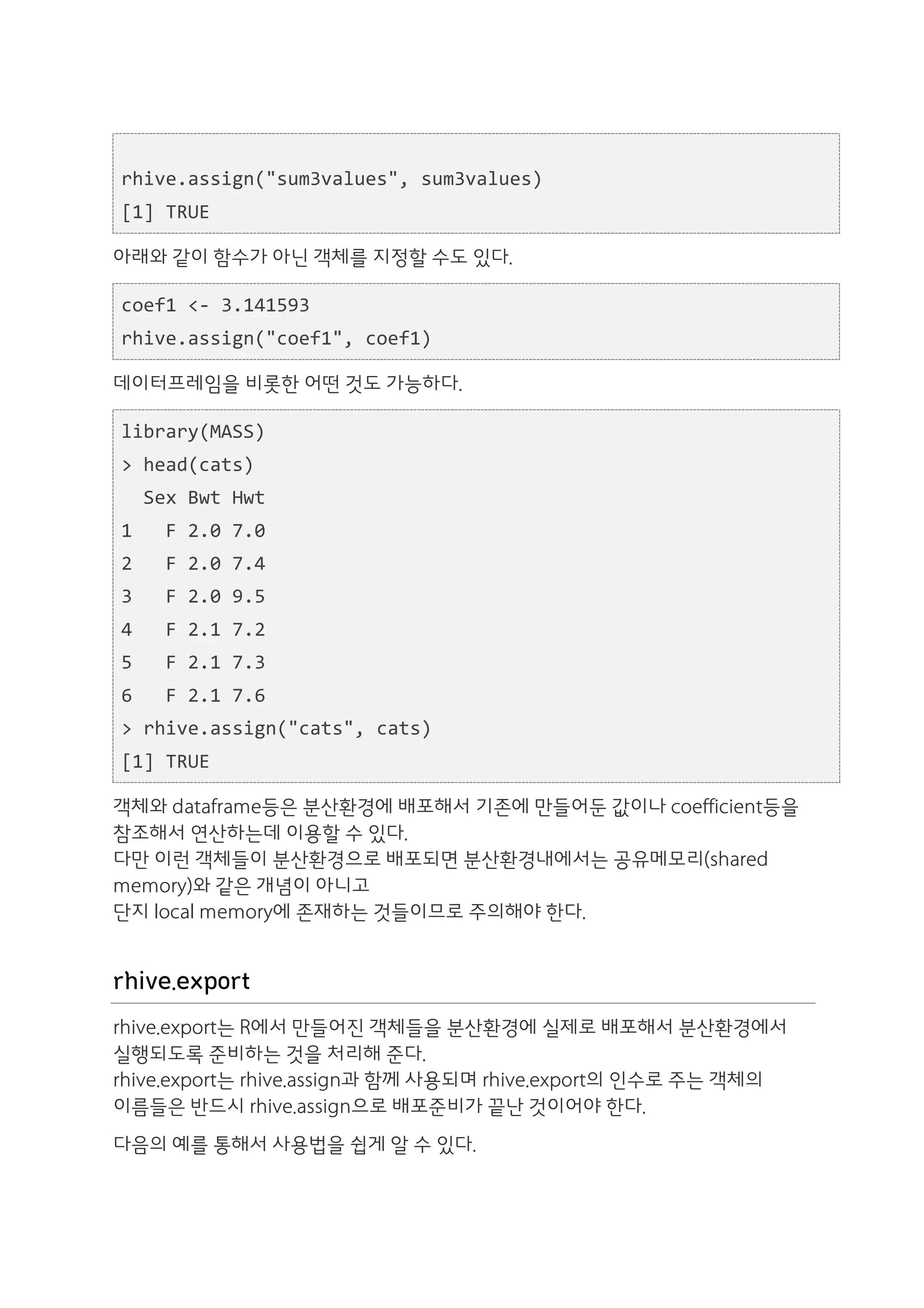  	
  
rhive.assign("sum3values",	
  sum3values)	
  
[1]	
  TRUE

아래와 같이 함수가 아닌 객체를 지정할 수도 있다.

coef1	
  <-­‐	
  3.141593	
  
rhive.assign("coef1",	
  coef1)

데이터프레임을 비롯한 어떤 것도 가능하다.

library(MASS)	
  
>	
  head(cats)	
  
	
  	
  Sex	
  Bwt	
  Hwt	
  
1	
  	
  	
  F	
  2.0	
  7.0	
  
2	
  	
  	
  F	
  2.0	
  7.4	
  
3	
  	
  	
  F	
  2.0	
  9.5	
  
4	
  	
  	
  F	
  2.1	
  7.2	
  
5	
  	
  	
  F	
  2.1	
  7.3	
  
6	
  	
  	
  F	
  2.1	
  7.6	
  
>	
  rhive.assign("cats",	
  cats)	
  
[1]	
  TRUE

객체와 dataframe등은 분산환경에 배포해서 기존에 만들어둔 값이나 coefficient등을
참조해서 연산하는데 이용할 수 있다.
다만 이런 객체들이 분산환경으로 배포되면 분산환경내에서는 공유메모리(shared
memory)와 같은 개념이 아니고
단지 local memory에 존재하는 것들이므로 주의해야 한다.


rhive.export
rhive.export는 R에서 만들어진 객체들을 분산환경에 실제로 배포해서 분산환경에서
실행되도록 준비하는 것을 처리해 준다.
rhive.export는 rhive.assign과 함께 사용되며 rhive.export의 인수로 주는 객체의
이름들은 반드시 rhive.assign으로 배포준비가 끝난 것이어야 한다.
다음의 예를 통해서 사용법을 쉽게 알 수 있다.
 