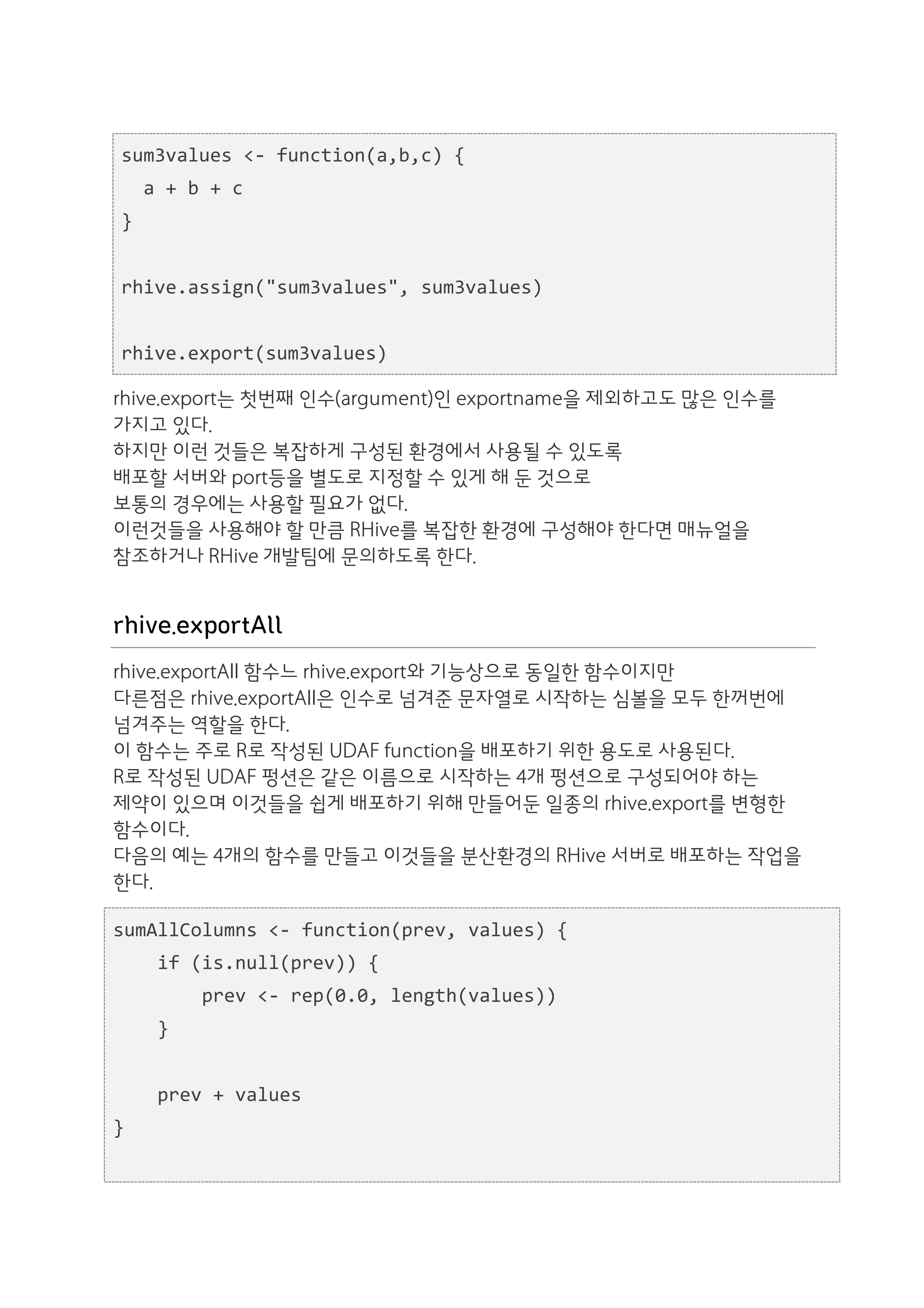 sum3values	
  <-­‐	
  function(a,b,c)	
  {	
  
  	
  	
  a	
  +	
  b	
  +	
  c	
  
  }	
  
  	
  	
  
  rhive.assign("sum3values",	
  sum3values)	
  
  	
  	
  
  rhive.export(sum3values)

rhive.export는 첫번째 인수(argument)인 exportname을 제외하고도 많은 인수를
가지고 있다.
하지만 이런 것들은 복잡하게 구성된 환경에서 사용될 수 있도록
배포할 서버와 port등을 별도로 지정할 수 있게 해 둔 것으로
보통의 경우에는 사용할 필요가 없다.
이런것들을 사용해야 할 만큼 RHive를 복잡한 환경에 구성해야 한다면 매뉴얼을
참조하거나 RHive 개발팀에 문의하도록 한다.


rhive.exportAll
rhive.exportAll 함수느 rhive.export와 기능상으로 동일한 함수이지만
다른점은 rhive.exportAll은 인수로 넘겨준 문자열로 시작하는 심볼을 모두 한꺼번에
넘겨주는 역할을 한다.
이 함수는 주로 R로 작성된 UDAF function을 배포하기 위한 용도로 사용된다.
R로 작성된 UDAF 펑션은 같은 이름으로 시작하는 4개 펑션으로 구성되어야 하는
제약이 있으며 이것들을 쉽게 배포하기 위해 만들어둔 일종의 rhive.export를 변형한
함수이다.
다음의 예는 4개의 함수를 만들고 이것들을 분산환경의 RHive 서버로 배포하는 작업을
한다.

sumAllColumns	
  <-­‐	
  function(prev,	
  values)	
  {	
  
	
  	
  	
  	
  if	
  (is.null(prev))	
  {	
  
	
  	
  	
  	
  	
  	
  	
  	
  prev	
  <-­‐	
  rep(0.0,	
  length(values))	
  
	
  	
  	
  	
  }	
  
	
  	
  
	
  	
  	
  	
  prev	
  +	
  values	
  
}	
  
	
  	
  
 