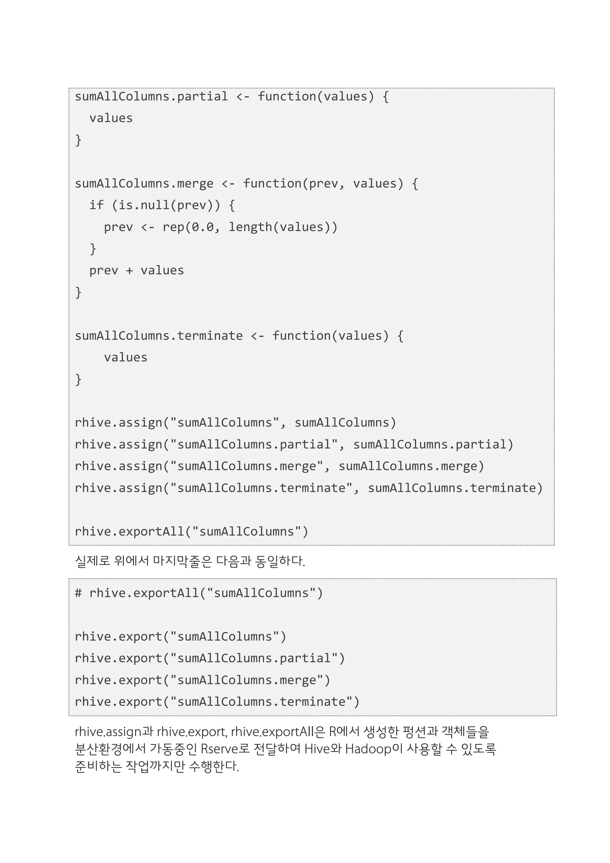 sumAllColumns.partial	
  <-­‐	
  function(values)	
  {	
  
	
  	
  values	
  
}	
  
	
  	
  
sumAllColumns.merge	
  <-­‐	
  function(prev,	
  values)	
  {	
  
	
  	
  if	
  (is.null(prev))	
  {	
  
	
  	
  	
  	
  prev	
  <-­‐	
  rep(0.0,	
  length(values))	
  
	
  	
  }	
  
	
  	
  prev	
  +	
  values	
  
}	
  
	
  	
  
sumAllColumns.terminate	
  <-­‐	
  function(values)	
  {	
  
	
  	
  	
  	
  values	
  
}	
  
	
  	
  
rhive.assign("sumAllColumns",	
  sumAllColumns)	
  
rhive.assign("sumAllColumns.partial",	
  sumAllColumns.partial)	
  
rhive.assign("sumAllColumns.merge",	
  sumAllColumns.merge)	
  
rhive.assign("sumAllColumns.terminate",	
  sumAllColumns.terminate)	
  
	
  	
  
rhive.exportAll("sumAllColumns")	
  

실제로 위에서 마지막줄은 다음과 동일하다.

#	
  rhive.exportAll("sumAllColumns")	
  
	
  	
  
rhive.export("sumAllColumns")	
  
rhive.export("sumAllColumns.partial")	
  
rhive.export("sumAllColumns.merge")	
  
rhive.export("sumAllColumns.terminate")

rhive.assign과 rhive.export, rhive.exportAll은 R에서 생성한 펑션과 객체들을
분산환경에서 가동중인 Rserve로 전달하여 Hive와 Hadoop이 사용할 수 있도록
준비하는 작업까지만 수행한다.
 