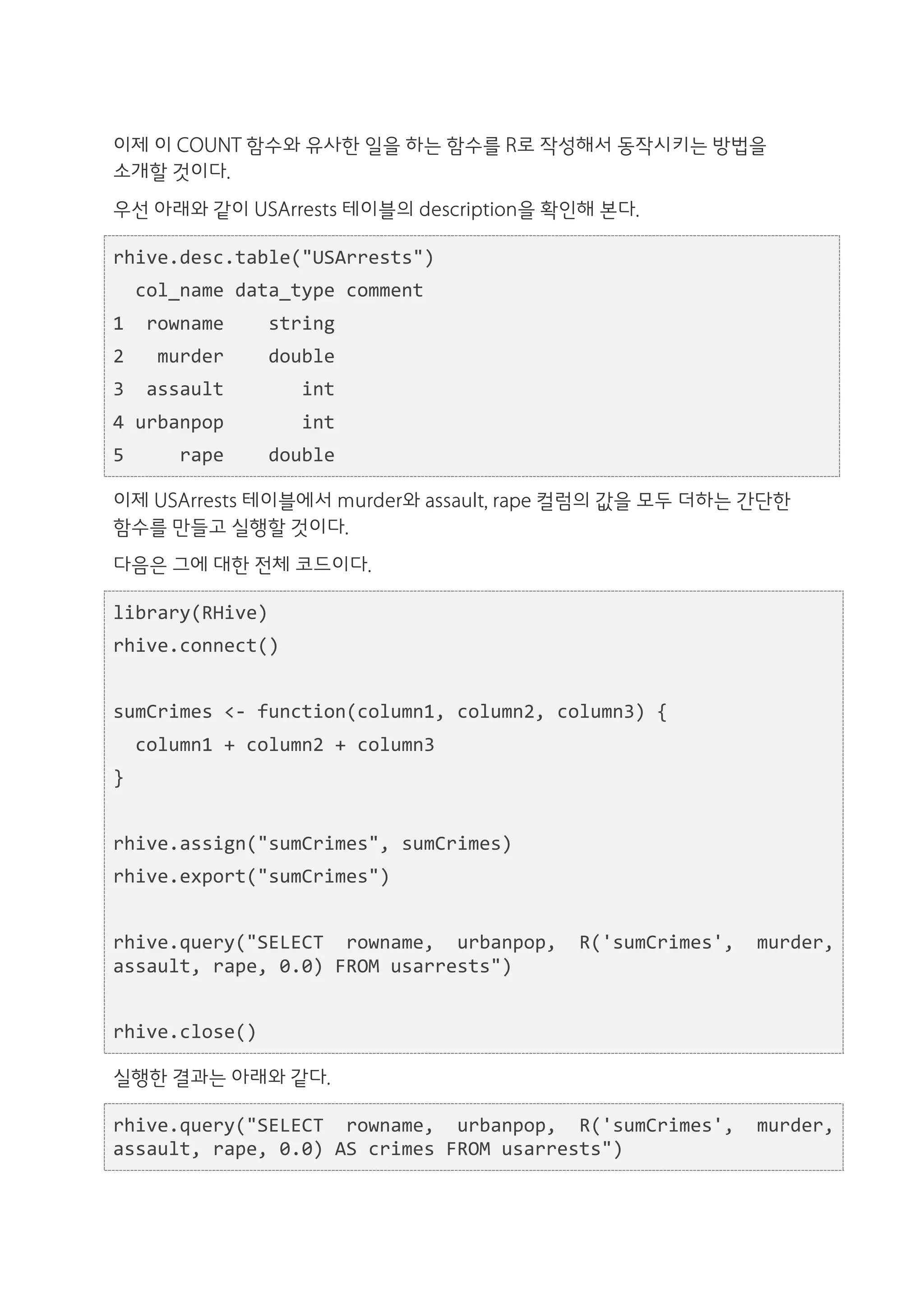 이제 이 COUNT 함수와 유사한 일을 하는 함수를 R로 작성해서 동작시키는 방법을
소개할 것이다.
우선 아래와 같이 USArrests 테이블의 description을 확인해 본다.

rhive.desc.table("USArrests")	
  
	
  	
  col_name	
  data_type	
  comment	
  
1	
  	
  rowname	
  	
  	
  	
  string	
  
2	
  	
  	
  murder	
  	
  	
  	
  double	
  
3	
  	
  assault	
  	
  	
  	
  	
  	
  	
  int	
  
4	
  urbanpop	
  	
  	
  	
  	
  	
  	
  int	
  
5	
  	
  	
  	
  	
  rape	
  	
  	
  	
  double

이제 USArrests 테이블에서 murder와 assault, rape 컬럼의 값을 모두 더하는 간단한
함수를 만들고 실행할 것이다.
다음은 그에 대한 전체 코드이다.

library(RHive)	
  
rhive.connect()	
  
	
  	
  
sumCrimes	
  <-­‐	
  function(column1,	
  column2,	
  column3)	
  {	
  
	
  	
  column1	
  +	
  column2	
  +	
  column3	
  
}	
  
	
  	
  
rhive.assign("sumCrimes",	
  sumCrimes)	
  
rhive.export("sumCrimes")	
  
	
  	
  
rhive.query("SELECT	
   rowname,	
   urbanpop,	
   R('sumCrimes',	
   murder,	
  
assault,	
  rape,	
  0.0)	
  FROM	
  usarrests")	
  
	
  	
  
rhive.close()

실행한 결과는 아래와 같다.

rhive.query("SELECT	
   rowname,	
   urbanpop,	
   R('sumCrimes',	
   murder,	
  
assault,	
  rape,	
  0.0)	
  AS	
  crimes	
  FROM	
  usarrests")	
  
 