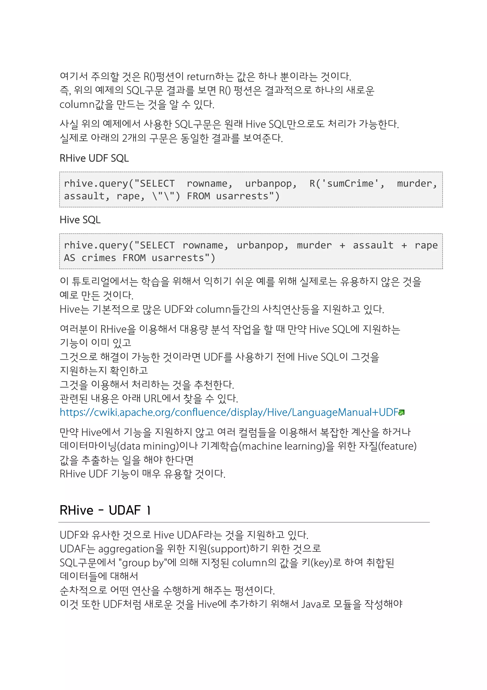 여기서 주의할 것은 R()펑션이 return하는 값은 하나 뿐이라는 것이다.
즉, 위의 예제의 SQL구문 결과를 보면 R() 펑션은 결과적으로 하나의 새로운
column값을 만드는 것을 알 수 있다.
사실 위의 예제에서 사용한 SQL구문은 원래 Hive SQL만으로도 처리가 가능한다.
실제로 아래의 2개의 구문은 동일한 결과를 보여준다.
RHive UDF SQL

rhive.query("SELECT	
   rowname,	
   urbanpop,	
   R('sumCrime',	
   murder,	
  
assault,	
  rape,	
  "")	
  FROM	
  usarrests")

Hive SQL

rhive.query("SELECT	
   rowname,	
   urbanpop,	
   murder	
   +	
   assault	
   +	
   rape	
  
AS	
  crimes	
  FROM	
  usarrests")

이 튜토리얼에서는 학습을 위해서 익히기 쉬운 예를 위해 실제로는 유용하지 않은 것을
예로 만든 것이다.
Hive는 기본적으로 많은 UDF와 column들간의 사칙연산등을 지원하고 있다.
여러분이 RHive을 이용해서 대용량 분석 작업을 할 때 만약 Hive SQL에 지원하는
기능이 이미 있고
그것으로 해결이 가능한 것이라면 UDF를 사용하기 전에 Hive SQL이 그것을
지원하는지 확인하고
그것을 이용해서 처리하는 것을 추천한다.
관련된 내용은 아래 URL에서 찾을 수 있다.
https://cwiki.apache.org/confluence/display/Hive/LanguageManual+UDF
만약 Hive에서 기능을 지원하지 않고 여러 컬럼들을 이용해서 복잡한 계산을 하거나
데이터마이닝(data mining)이나 기계학습(machine learning)을 위한 자질(feature)
값을 추출하는 일을 해야 한다면
RHive UDF 기능이 매우 유용할 것이다.


RHive - UDAF 1
UDF와 유사한 것으로 Hive UDAF라는 것을 지원하고 있다.
UDAF는 aggregation을 위한 지원(support)하기 위한 것으로
SQL구문에서 "group by"에 의해 지정된 column의 값을 키(key)로 하여 취합된
데이터들에 대해서
순차적으로 어떤 연산을 수행하게 해주는 펑션이다.
이것 또한 UDF처럼 새로운 것을 Hive에 추가하기 위해서 Java로 모듈을 작성해야
 