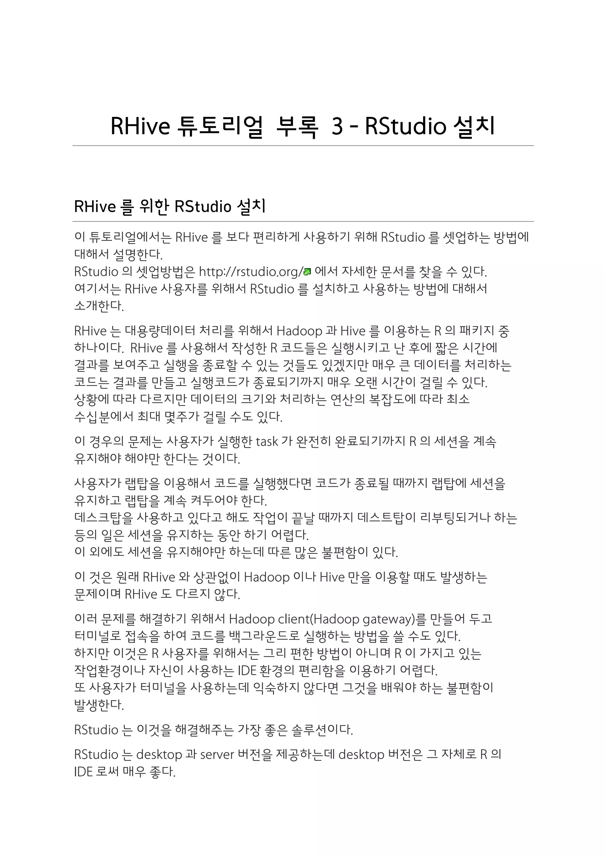 RHive 튜토리얼 부록 3 - RStudio 설치


RHive 를 위한 RStudio 설치
이 튜토리얼에서는 RHive 를 보다 편리하게 사용하기 위해 RStudio 를 셋업하는 방법에
대해서 설명한다.
RStudio 의 셋업방법은 http://rstudio.org/ 에서 자세한 문서를 찾을 수 있다.
여기서는 RHive 사용자를 위해서 RStudio 를 설치하고 사용하는 방법에 대해서
소개한다.
RHive 는 대용량데이터 처리를 위해서 Hadoop 과 Hive 를 이용하는 R 의 패키지 중
하나이다. RHive 를 사용해서 작성한 R 코드들은 실행시키고 난 후에 짧은 시간에
결과를 보여주고 실행을 종료할 수 있는 것들도 있겠지만 매우 큰 데이터를 처리하는
코드는 결과를 만들고 실행코드가 종료되기까지 매우 오랜 시간이 걸릴 수 있다.
상황에 따라 다르지만 데이터의 크기와 처리하는 연산의 복잡도에 따라 최소
수십분에서 최대 몇주가 걸릴 수도 있다.
이 경우의 문제는 사용자가 실행한 task 가 완전히 완료되기까지 R 의 세션을 계속
유지해야 해야만 한다는 것이다.
사용자가 랩탑을 이용해서 코드를 실행했다면 코드가 종료될 때까지 랩탑에 세션을
유지하고 랩탑을 계속 켜두어야 한다.
데스크탑을 사용하고 있다고 해도 작업이 끝날 때까지 데스트탑이 리부팅되거나 하는
등의 일은 세션을 유지하는 동안 하기 어렵다.
이 외에도 세션을 유지해야만 하는데 따른 많은 불편함이 있다.
이 것은 원래 RHive 와 상관없이 Hadoop 이나 Hive 만을 이용할 때도 발생하는
문제이며 RHive 도 다르지 않다.
이러 문제를 해결하기 위해서 Hadoop client(Hadoop gateway)를 만들어 두고
터미널로 접속을 하여 코드를 백그라운드로 실행하는 방법을 쓸 수도 있다.
하지만 이것은 R 사용자를 위해서는 그리 편한 방법이 아니며 R 이 가지고 있는
작업환경이나 자신이 사용하는 IDE 환경의 편리함을 이용하기 어렵다.
또 사용자가 터미널을 사용하는데 익숙하지 않다면 그것을 배워야 하는 불편함이
발생한다.
RStudio 는 이것을 해결해주는 가장 좋은 솔루션이다.
RStudio 는 desktop 과 server 버전을 제공하는데 desktop 버전은 그 자체로 R 의
IDE 로써 매우 좋다.
 