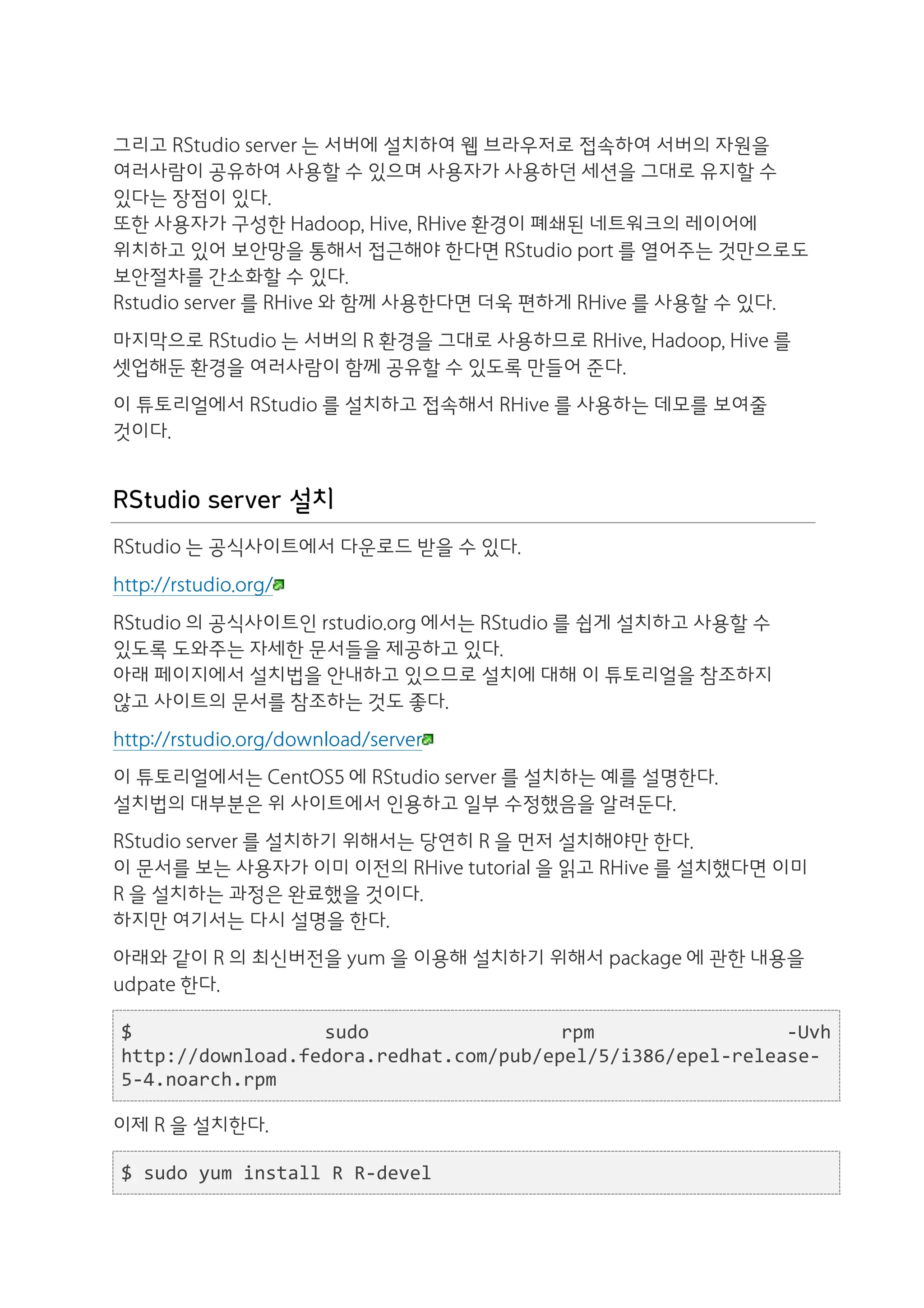 그리고 RStudio server 는 서버에 설치하여 웹 브라우저로 접속하여 서버의 자원을
여러사람이 공유하여 사용할 수 있으며 사용자가 사용하던 세션을 그대로 유지할 수
있다는 장점이 있다.
또한 사용자가 구성한 Hadoop, Hive, RHive 환경이 폐쇄된 네트워크의 레이어에
위치하고 있어 보안망을 통해서 접근해야 한다면 RStudio port 를 열어주는 것만으로도
보안절차를 간소화할 수 있다.
Rstudio server 를 RHive 와 함께 사용한다면 더욱 편하게 RHive 를 사용할 수 있다.
마지막으로 RStudio 는 서버의 R 환경을 그대로 사용하므로 RHive, Hadoop, Hive 를
셋업해둔 환경을 여러사람이 함께 공유할 수 있도록 만들어 준다.
이 튜토리얼에서 RStudio 를 설치하고 접속해서 RHive 를 사용하는 데모를 보여줄
것이다.


RStudio server 설치
RStudio 는 공식사이트에서 다운로드 받을 수 있다.
http://rstudio.org/
RStudio 의 공식사이트인 rstudio.org 에서는 RStudio 를 쉽게 설치하고 사용할 수
있도록 도와주는 자세한 문서들을 제공하고 있다.
아래 페이지에서 설치법을 안내하고 있으므로 설치에 대해 이 튜토리얼을 참조하지
않고 사이트의 문서를 참조하는 것도 좋다.
http://rstudio.org/download/server
이 튜토리얼에서는 CentOS5 에 RStudio server 를 설치하는 예를 설명한다.
설치법의 대부분은 위 사이트에서 인용하고 일부 수정했음을 알려둔다.
RStudio server 를 설치하기 위해서는 당연히 R 을 먼저 설치해야만 한다.
이 문서를 보는 사용자가 이미 이전의 RHive tutorial 을 읽고 RHive 를 설치했다면 이미
R 을 설치하는 과정은 완료했을 것이다.
하지만 여기서는 다시 설명을 한다.
아래와 같이 R 의 최신버전을 yum 을 이용해 설치하기 위해서 package 에 관한 내용을
udpate 한다.

$	
                  sudo	
             rpm	
                 -­‐Uvh	
  
http://download.fedora.redhat.com/pub/epel/5/i386/epel-­‐release-­‐
5-­‐4.noarch.rpm	
  

이제 R 을 설치한다.

$	
  sudo	
  yum	
  install	
  R	
  R-­‐devel
 