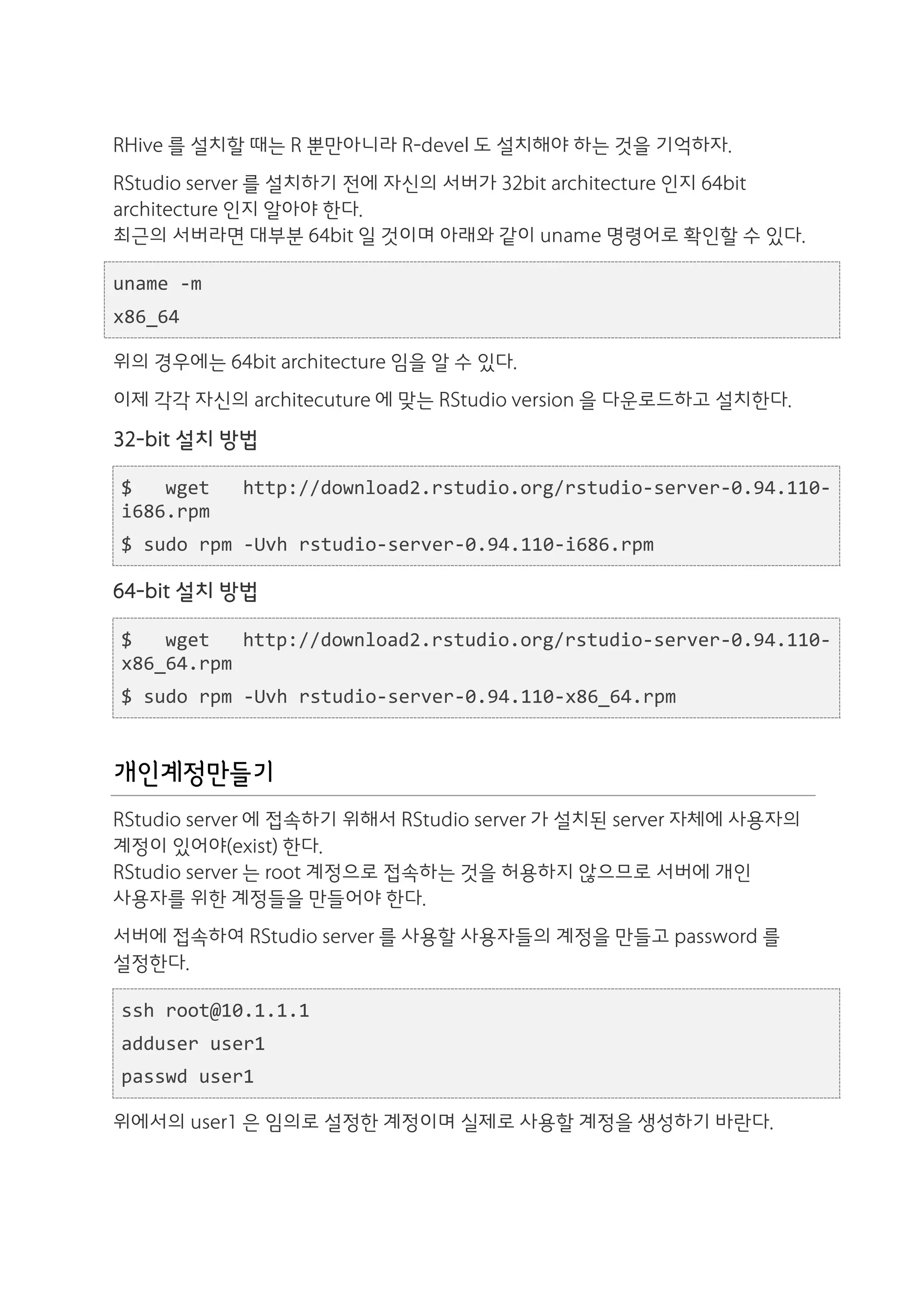 RHive 를 설치할 때는 R 뿐만아니라 R-devel 도 설치해야 하는 것을 기억하자.
RStudio server 를 설치하기 전에 자신의 서버가 32bit architecture 인지 64bit
architecture 인지 알아야 한다.
최근의 서버라면 대부분 64bit 일 것이며 아래와 같이 uname 명령어로 확인할 수 있다.

uname	
  -­‐m	
  
x86_64

위의 경우에는 64bit architecture 임을 알 수 있다.
이제 각각 자신의 architecuture 에 맞는 RStudio version 을 다운로드하고 설치한다.
32-bit 설치 방법

 $	
   wget	
       http://download2.rstudio.org/rstudio-­‐server-­‐0.94.110-­‐
 i686.rpm	
  
 $	
  sudo	
  rpm	
  -­‐Uvh	
  rstudio-­‐server-­‐0.94.110-­‐i686.rpm

64-bit 설치 방법

 $	
   wget	
   http://download2.rstudio.org/rstudio-­‐server-­‐0.94.110-­‐
 x86_64.rpm	
  
 $	
  sudo	
  rpm	
  -­‐Uvh	
  rstudio-­‐server-­‐0.94.110-­‐x86_64.rpm


개인계정만들기
RStudio server 에 접속하기 위해서 RStudio server 가 설치된 server 자체에 사용자의
계정이 있어야(exist) 한다.
RStudio server 는 root 계정으로 접속하는 것을 허용하지 않으므로 서버에 개인
사용자를 위한 계정들을 만들어야 한다.
서버에 접속하여 RStudio server 를 사용할 사용자들의 계정을 만들고 password 를
설정한다.

 ssh	
  root@10.1.1.1	
  
 adduser	
  user1	
  
 passwd	
  user1

위에서의 user1 은 임의로 설정한 계정이며 실제로 사용할 계정을 생성하기 바란다.
 
