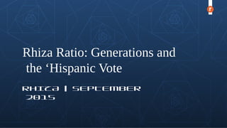 Rhiza Ratio: Generations and
the ‘Hispanic Vote
RHIZA | SEPTEMBER
2015
 