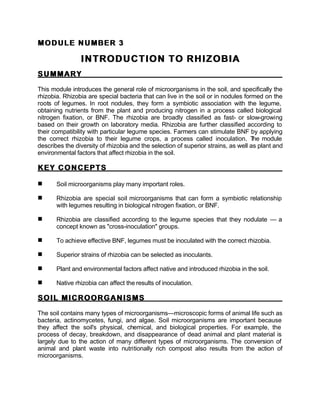 MODULE NUMBER 3
MODULE NUMBER 3
INTRODUCTION TO RHIZOBIA
INTRODUCTION TO RHIZOBIA
SUMMARY
SUMMARY
This module introduces the general role of microorganisms in the soil, and specifically the
rhizobia. Rhizobia are special bacteria that can live in the soil or in nodules formed on the
roots of legumes. In root nodules, they form a symbiotic association with the legume,
obtaining nutrients from the plant and producing nitrogen in a process called biological
nitrogen fixation, or BNF. The rhizobia are broadly classified as fast- or slow-growing
based on their growth on laboratory media. Rhizobia are further classified according to
their compatibility with particular legume species. Farmers can stimulate BNF by applying
the correct rhizobia to their legume crops, a process called inoculation. T
he module
describes the diversity of rhizobia and the selection of superior strains, as well as plant and
environmental factors that affect rhizobia in the soil.
KEY CONCEPTS
KEY CONCEPTS
n Soil microorganisms play many important roles.
n Rhizobia are special soil microorganisms that can form a symbiotic relationship
with legumes resulting in biological nitrogen fixation, or BNF.
n Rhizobia are classified according to the legume species that they nodulate — a
concept known as "cross-inoculation" groups.
n To achieve effective BNF, legumes must be inoculated with the correct rhizobia.
n Superior strains of rhizobia can be selected as inoculants.
n Plant and environmental factors affect native and introduced rhizobia in the soil.
n Native rhizobia can affect the results of inoculation.
SOIL MICROORGANISMS
SOIL MICROORGANISMS
The soil contains many types of microorganisms—microscopic forms of animal life such as
bacteria, actinomycetes, fungi, and algae. Soil microorganisms are important because
they affect the soil's physical, chemical, and biological properties. For example, the
process of decay, breakdown, and disappearance of dead animal and plant material is
largely due to the action of many different types of microorganisms. The conversion of
animal and plant waste into nutritionally rich compost also results from the action of
microorganisms.
 