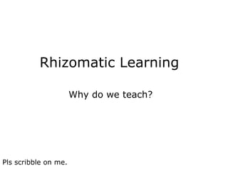 Rhizomatic Learning     Why do we teach? Pls scribble on me. 