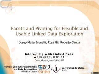 Facets and Pivoting for Flexible and
       Usable Linked Data Exploration
            Josep Maria Brunetti, Rosa Gil, Roberto García


                 In t e r a c t in g w it h L in k e d D a t a
                          W o r k s h o p , I L D ’ 12
                          Crete, Greece, May 28th 2012

Human-Computer Interaction
                                                   Universitat de Lleida
       and Data Integration
                                                   Spain
             Research Group
 