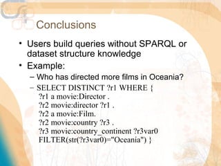 Conclusions
• Users build queries without SPARQL or
  dataset structure knowledge
• Example:
  – Who has directed more films in Oceania?
  – SELECT DISTINCT ?r1 WHERE {
    ?r1 a movie:Director .
    ?r2 movie:director ?r1 .
    ?r2 a movie:Film.
    ?r2 movie:country ?r3 .
    ?r3 movie:country_continent ?r3var0
    FILTER(str(?r3var0)="Oceania") }
 