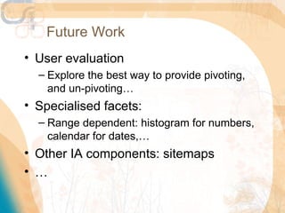 Future Work
• User evaluation
  – Explore the best way to provide pivoting,
    and un-pivoting…
• Specialised facets:
  – Range dependent: histogram for numbers,
    calendar for dates,…
• Other IA components: sitemaps
• …
 