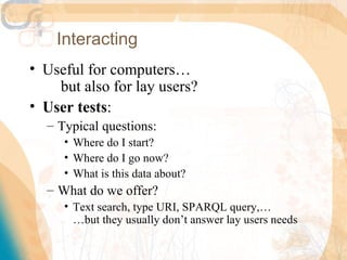 Interacting
• Useful for computers…
    but also for lay users?
• User tests:
  – Typical questions:
     • Where do I start?
     • Where do I go now?
     • What is this data about?
  – What do we offer?
     • Text search, type URI, SPARQL query,…
       …but they usually don’t answer lay users needs
 