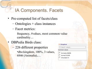 IA Components. Facets
• Pre-computed list of facets/class
   – Ontologies + class instances
   – Facet metrics:
      frequency, #values, most common value
      cardinality…
• DBPedia Birds class:
  – 226 different properties
      •dbo:kingdom, 100%, 3 values,
      6846 (Animalia),…
 