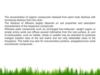 The concentration of organic compounds released from plant roots declines with
increasing distance from the roots.
The distance of diffusion largely depends on soil properties and adsorption
characteristics of the respective compounds.
Whereas polar compounds such as uncharged low-molecular- weight sugars or
simple amino acids can diffuse several millimetres from the root surface, di- and
tri-carboxylates, such as malate, citrate or oxalate may be adsorbed to positively
charged sorption sites of the soil matrix and are only detectable close to the
rhizoplane. This holds true also for root-secretory proteins, polygalacturonic acids
and phenolic compounds .
 