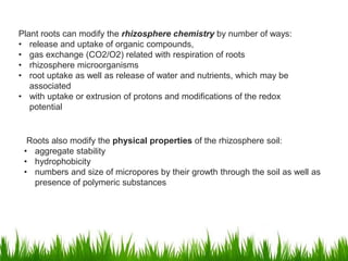 Plant roots can modify the rhizosphere chemistry by number of ways:
• release and uptake of organic compounds,
• gas exchange (CO2/O2) related with respiration of roots
• rhizosphere microorganisms
• root uptake as well as release of water and nutrients, which may be
associated
• with uptake or extrusion of protons and modifications of the redox
potential
Roots also modify the physical properties of the rhizosphere soil:
• aggregate stability
• hydrophobicity
• numbers and size of micropores by their growth through the soil as well as
presence of polymeric substances
 