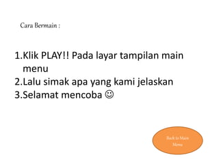 Cara Bermain :
1.Klik PLAY!! Pada layar tampilan main
menu
2.Lalu simak apa yang kami jelaskan
3.Selamat mencoba 
Back to Main
Menu
 