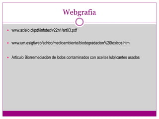 Webgrafia

 www.scielo.cl/pdf/infotec/v22n1/art03.pdf


 www.um.es/gtiweb/adrico/medioambiente/biodegradacion%20toxicos.htm


 Articulo Biorremediación de lodos contaminados con aceites lubricantes usados
 