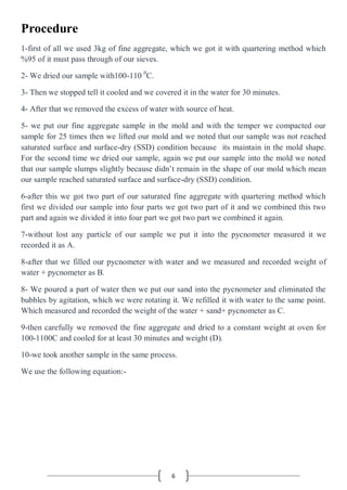 6
Procedure
1-first of all we used 3kg of fine aggregate, which we got it with quartering method which
%95 of it must pass through of our sieves.
2- We dried our sample with100-110 0
C.
3- Then we stopped tell it cooled and we covered it in the water for 30 minutes.
4- After that we removed the excess of water with source of heat.
5- we put our fine aggregate sample in the mold and with the temper we compacted our
sample for 25 times then we lifted our mold and we noted that our sample was not reached
saturated surface and surface-dry (SSD) condition because its maintain in the mold shape.
For the second time we dried our sample, again we put our sample into the mold we noted
that our sample slumps slightly because didn’t remain in the shape of our mold which mean
our sample reached saturated surface and surface-dry (SSD) condition.
6-after this we got two part of our saturated fine aggregate with quartering method which
first we divided our sample into four parts we got two part of it and we combined this two
part and again we divided it into four part we got two part we combined it again.
7-without lost any particle of our sample we put it into the pycnometer measured it we
recorded it as A.
8-after that we filled our pycnometer with water and we measured and recorded weight of
water + pycnometer as B.
8- We poured a part of water then we put our sand into the pycnometer and eliminated the
bubbles by agitation, which we were rotating it. We refilled it with water to the same point.
Which measured and recorded the weight of the water + sand+ pycnometer as C.
9-then carefully we removed the fine aggregate and dried to a constant weight at oven for
100-1100C and cooled for at least 30 minutes and weight (D).
10-we took another sample in the same process.
We use the following equation:-
 