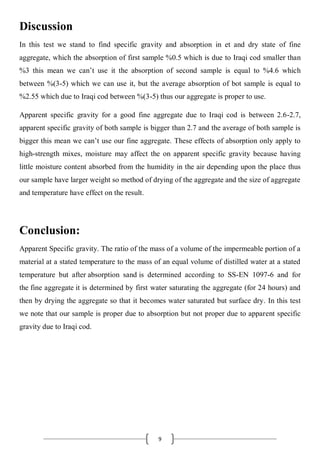 9
Discussion
In this test we stand to find specific gravity and absorption in et and dry state of fine
aggregate, which the absorption of first sample %0.5 which is due to Iraqi cod smaller than
%3 this mean we can’t use it the absorption of second sample is equal to %4.6 which
between %(3-5) which we can use it, but the average absorption of bot sample is equal to
%2.55 which due to Iraqi cod between %(3-5) thus our aggregate is proper to use.
Apparent specific gravity for a good fine aggregate due to Iraqi cod is between 2.6-2.7,
apparent specific gravity of both sample is bigger than 2.7 and the average of both sample is
bigger this mean we can’t use our fine aggregate. These effects of absorption only apply to
high-strength mixes, moisture may affect the on apparent specific gravity because having
little moisture content absorbed from the humidity in the air depending upon the place thus
our sample have larger weight so method of drying of the aggregate and the size of aggregate
and temperature have effect on the result.
Conclusion:
Apparent Specific gravity. The ratio of the mass of a volume of the impermeable portion of a
material at a stated temperature to the mass of an equal volume of distilled water at a stated
temperature but after absorption sand is determined according to SS-EN 1097-6 and for
the fine aggregate it is determined by first water saturating the aggregate (for 24 hours) and
then by drying the aggregate so that it becomes water saturated but surface dry. In this test
we note that our sample is proper due to absorption but not proper due to apparent specific
gravity due to Iraqi cod.
 