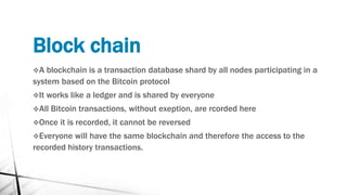 Block chain
A blockchain is a transaction database shard by all nodes participating in a
system based on the Bitcoin protocol
It works like a ledger and is shared by everyone
All Bitcoin transactions, without exeption, are rcorded here
Once it is recorded, it cannot be reversed
Everyone will have the same blockchain and therefore the access to the
recorded history transactions.
 