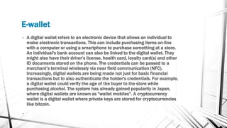 E-wallet
• A digital wallet refers to an electronic device that allows an individual to
make electronic transactions. This can include purchasing items on-line
with a computer or using a smartphone to purchase something at a store.
An individual's bank account can also be linked to the digital wallet. They
might also have their driver’s license, health card, loyalty card(s) and other
ID documents stored on the phone. The credentials can be passed to a
merchant’s terminal wirelessly via near field communication (NFC).
Increasingly, digital wallets are being made not just for basic financial
transactions but to also authenticate the holder's credentials. For example,
a digital wallet could verify the age of the buyer to the store while
purchasing alcohol. The system has already gained popularity in Japan,
where digital wallets are known as "wallet mobiles". A cryptocurrency
wallet is a digital wallet where private keys are stored for cryptocurrencies
like bitcoin.
•
 
