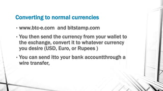 Converting to normal currencies
• www.btc-e.com and bitstamp.com
• You then send the currency from your wallet to
the exchange, convert it to whatever currency
you desire (USD, Euro, or Rupees )
• You can send itto your bank accountthrough a
wire transfer,
 