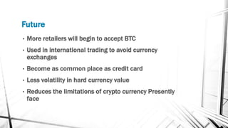 Future
• More retailers will begin to accept BTC
• Used in international trading to avoid currency
exchanges
• Become as common place as credit card
• Less volatility in hard currency value
• Reduces the limitations of crypto currency Presently
face
 