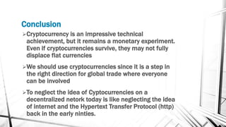 Conclusion
Cryptocurrency is an impressive technical
achievement, but it remains a monetary experiment.
Even if cryptocurrencies survive, they may not fully
displace flat currencies
We should use cryptocurrencies since it is a step in
the right direction for global trade where everyone
can be involved
To neglect the idea of Cyptocurrencies on a
decentralized netork today is like neglecting the idea
of internet and the Hypertext Transfer Protocol (http)
back in the early ninties.
 