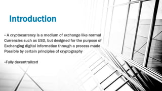Introduction
 A cryptocurrency is a medium of exchange like normal
Currencies such as USD, but designed for the purpose of
Exchanging digital information through a process made
Possible by certain principles of cryptography
Fully decentralized
 
