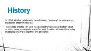 History
• In 1998, Wei Dai published a description of "b-money", an anonymous,
distributed electronic cash A.
• Nick Szabo created Bit Gold was an electronic currency system which
required users to complete a proof of work function with solutions being
cryptographically put together and published
 