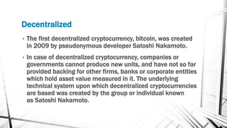 Decentralized
• The first decentralized cryptocurrency, bitcoin, was created
in 2009 by pseudonymous developer Satoshi Nakamoto.
• In case of decentralized cryptocurrency, companies or
governments cannot produce new units, and have not so far
provided backing for other firms, banks or corporate entities
which hold asset value measured in it. The underlying
technical system upon which decentralized cryptocurrencies
are based was created by the group or individual known
as Satoshi Nakamoto.
 