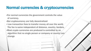 Normal currencies & cryptocurrencies
For normal currencies the government controls the value
of currency.
But cryptocurrency are fully decentralized
 Low transaction fees to transfer money all over the world.
The fee is same independent of distance, country, borders.
Most crypto currencies are produced is controlled by an
algorithm that no single person or company or country can
change
 