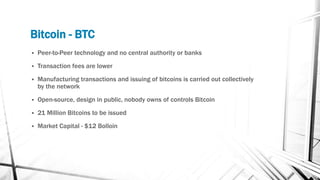 Bitcoin - BTC
 Peer-to-Peer technology and no central authority or banks
 Transaction fees are lower
 Manufacturing transactions and issuing of bitcoins is carried out collectively
by the network
 Open-source, design in public, nobody owns of controls Bitcoin
 21 Million Bitcoins to be issued
 Market Capital - $12 Bolloin
 