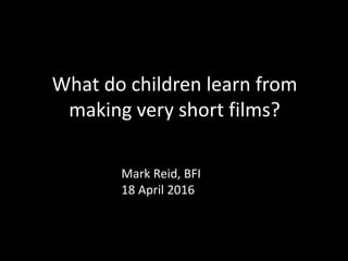 What do children learn from
making very short films?
Mark Reid, BFI
18 April 2016
 