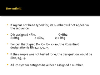If Ag has not been typed for, its number will not appear in the sequence . D is assigned =Rh1  C=Rh2 E=Rh3  c =Rh4  e = Rh5 For cell that typed D+  C+  E+  c-  e-, the Rosenfield designation is Rh:1,2,3,-4,-5. If the sample was not tested for e, the designation would be Rh:1,2,3,-4. All Rh system antigens have been assigned a number.  