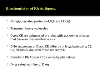 Nonglycosylated proteins (A,B,H are CHOs) Transmembrane molecules D and CE are epitopes of proteins with 417 Amino acids as that traverse the membrane 12 X  DNA sequences of D and CE differ by only 44 base pairs; CE, Ce, cd and cE are even more similar to D Density of Rh Ags on RBCs varies by phenotype D– greatest number of D Ag 