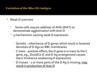 Weak D overview Some cells require addition of AHG (IDAT) to demonstrate agglutination with Anti-D 3 mechanisms causing weak D expression Genetic - inheritance of D genes which result in lowered densities of D Ags on RBC membranes C trans - position effect; the D gene is in trans to the C gene, eg., Dce/dCe (C and D Ag arrangement causes steric hindrance weakening D expression) D mosaic - 1 or more parts of the D Ag is missing;  may result in production of Anti-D 