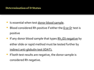 Is essential when test  donor blood sample . Blood considered Rh positive if either the  D or D u  test is positive If any donor blood sample that types  Rh o (D) negative  by either slide or rapid method must be tested further by  indirect anti-globulin test (IDAT). If both test results are negative, the donor sample is considered Rh negative. 