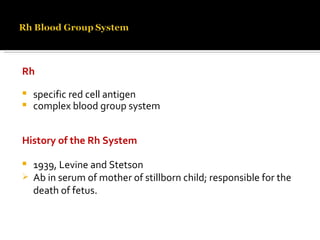 Rh  specific red cell antigen  complex blood group system History of the Rh System 1939, Levine and Stetson  Ab in serum of mother of stillborn child; responsible for the death of fetus.  