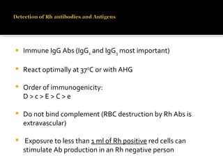 Immune IgG Abs (IgG 1  and IgG 3  most important) React optimally at 37 o C or with AHG Order of immunogenicity: D > c > E > C > e  Do not bind complement (RBC destruction by Rh Abs is extravascular)  Exposure to less than  1 ml of Rh positive  red cells can stimulate Ab production in an Rh negative person  