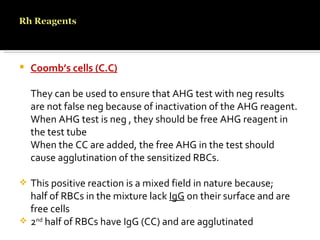 Coomb’s cells (C.C) They can be used to ensure that AHG test with neg results are not false neg because of inactivation of the AHG reagent. When AHG test is neg , they should be free AHG reagent in the test tube When the CC are added, the free AHG in the test should cause agglutination of the sensitized RBCs. This positive reaction is a mixed field in nature because; half of RBCs in the mixture lack  IgG  on their surface and are free cells  2 nd  half of RBCs have IgG (CC) and are agglutinated 