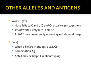Weak C (C w ) Not allelic to C and c (C and C w  usually seen together) 2% of whites; very rare in blacks Anti-C w  may be naturally occurring and shows dosage f (ce) When c & e are in cis, eg., dce/DCe Combination Ag Anti-f may be helpful in phenotyping   