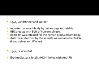 1940, Landsteiner and Weiner  reported on an antibody by guinea pigs and rabbits RBCs reacts with 85% of human subjects name Rh was retained for the human produced antibody. Anti-rhesus formed by the animals was renamed anti-LW (Landsteiner and Wiener). 1941, Levine  et al Erythroblastosis fetalis (HDN) linked with Anti-Rh 