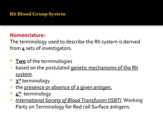 Nomenclature: The terminology used to describe the Rh system is derived from  4  sets of investigators. Two  of the terminologies based on the postulated  genetic mechanisms of the Rh system . 3 rd  terminology  the  presence or absence of a given antigen. 4 th   terminology International Society of Blood Transfusion (ISBT)   Working Party on Terminology for Red cell Surface antigens. 