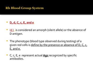 D, d, C, c, E, and e . ( d )  - is considered an amorph (silent allele) or the absence of D antigen. The phenotype (blood type observed during testing) of a given red cells is  define by the presence or absence of D, C, c, E, and e. C, c, E, e  represent actual  Ags   recognized by specific antibodies. 