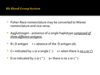 Fisher-Race nomenclature may be converted to Wiener nomenclature and vice versa. Agglutinogen - presence of a single haplotype  composed of three different antigens . R= D antigen  r = absence of the  D antigen (d). C= indicated by 1 or a single ( ′ )  c= when there is  no 1 or (′) E=is indicated by 2 or ( ″ )  e= there is no 2 or ( ″ ) 