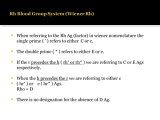 When referring to the Rh Ag (factor) in wiener nomenclature the single prime ( ' ) refers to either  C or c. The double prime ( ″ ) refers to either E or e. If the r  precedes the h  (  rh′ or rh″  ) we are referring to C or E Ags respectively. When the  h precedes the r  we are referring to either c  ( hr′ ) or  e ( hr″ ) Ags. Rho = D  There is no designation for the absence of D Ag. 